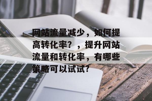 网站流量减少，如何提高转化率？，提升网站流量和转化率，有哪些策略可以试试?