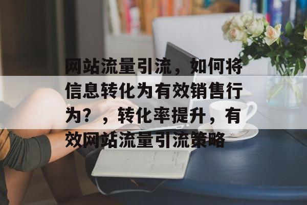网站流量引流，如何将信息转化为有效销售行为？，转化率提升，有效网站流量引流策略