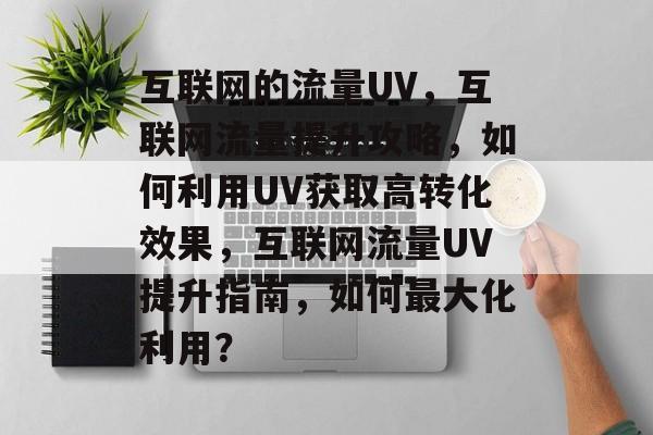互联网的流量UV，互联网流量提升攻略，如何利用UV获取高转化效果，互联网流量UV提升指南，如何最大化利用？
