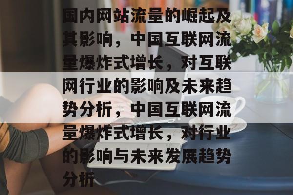 国内网站流量的崛起及其影响，中国互联网流量爆炸式增长，对互联网行业的影响及未来趋势分析，中国互联网流量爆炸式增长，对行业的影响与未来发展趋势分析