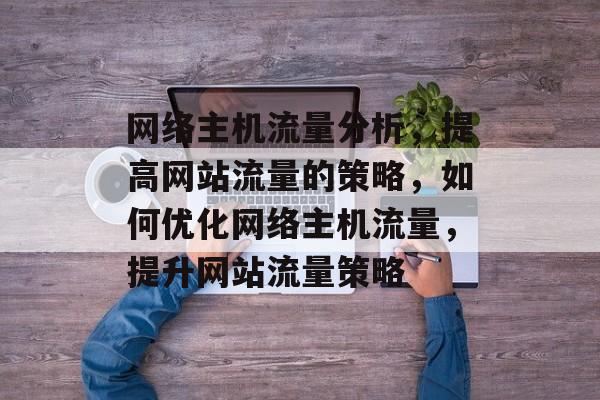 网络主机流量分析，提高网站流量的策略，如何优化网络主机流量，提升网站流量策略