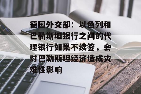 德国外交部:以色列和巴勒斯坦银行之间的代理银行如果不续签,会对巴勒斯坦经济造成灾难性影响 德国外交部:以色列和巴勒斯坦银行之间的代理银行如果不续签,会对巴勒斯坦经济造成灾难性影响