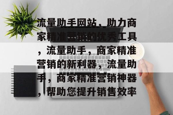 流量助手网站,助力商家精准营销的优秀工具,流量助手,商家精准营销的新利器,流量助手,商家精准营销神器,帮助您提升销售效率 流量助手网站,助力商家精准营销的优秀工具,流量助手,商家精准营销的新利器,流量助手,商家精准营销神器,帮助您提升销售效率