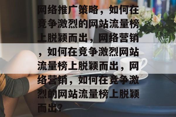 网络推广策略，如何在竞争激烈的网站流量榜上脱颖而出，网络营销，如何在竞争激烈网站流量榜上脱颖而出，网络营销，如何在竞争激烈的网站流量榜上脱颖而出？