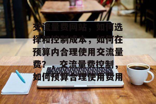 交流量费网站,如何选择和控制成本,如何在预算内合理使用交流量费?,交流量费控制,如何预算合理使用费用 交流量费网站,如何选择和控制成本,如何在预算内合理使用交流量费?,交流量费控制,如何预算合理使用费用