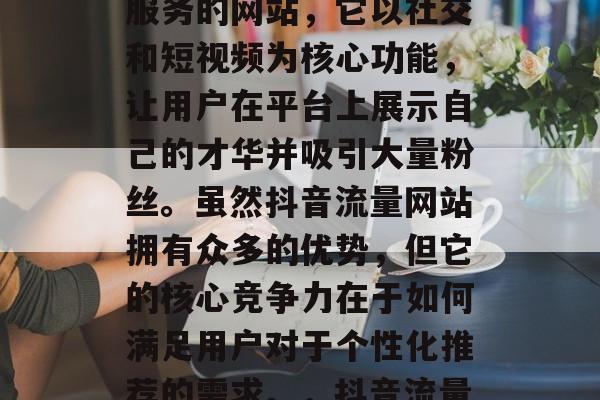 抖音流量网站是一款为用户提供社交媒体推广服务的网站，它以社交和短视频为核心功能，让用户在平台上展示自己的才华并吸引大量粉丝。虽然抖音流量网站拥有众多的优势，但它的核心竞争力在于如何满足用户对于个性化推荐的需求。，抖音流量网站，个性化推荐的核心