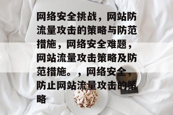 网络安全挑战,网站防流量攻击的策略与防范措施,网络安全难题,网站流量攻击策略及防范措施。,网络安全,防止网站流量攻击的策略 网络安全挑战,网站防流量攻击的策略与防范措施,网络安全难题,网站流量攻击策略及防范措施。,网络安全,防止网站流量攻击的策略