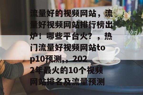 流量好的视频网站,流量好视频网站排行榜出炉!哪些平台火?,热门流量好视频网站top10预测,,2022年最火的10个视频网站排名及流量预测 流量好的视频网站,流量好视频网站排行榜出炉!哪些平台火?,热门流量好视频网站top10预测,,2022年最火的10个视频网站排名及流量预测