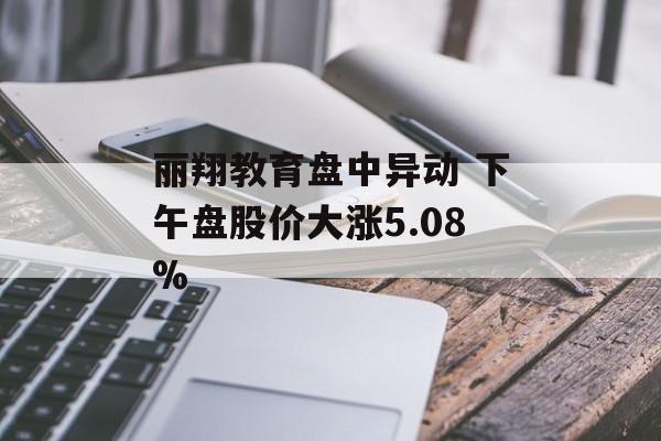 丽翔教育盘中异动 下午盘股价大涨5.08% 丽翔教育盘中异动 下午盘股价大涨5.08%