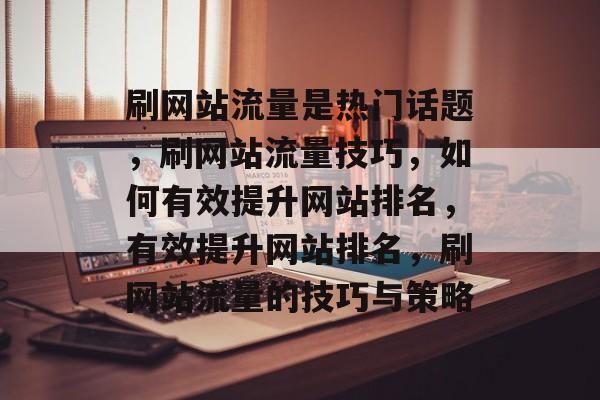 刷网站流量是热门话题，刷网站流量技巧，如何有效提升网站排名，有效提升网站排名，刷网站流量的技巧与策略