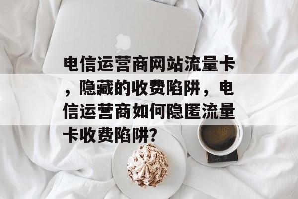 电信运营商网站流量卡,隐藏的收费陷阱,电信运营商如何隐匿流量卡收费陷阱? 电信运营商网站流量卡,隐藏的收费陷阱,电信运营商如何隐匿流量卡收费陷阱?