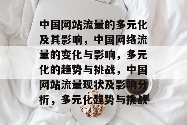 中国网站流量的多元化及其影响,中国网络流量的变化与影响,多元化的趋势与挑战,中国网站流量现状及影响分析,多元化趋势与挑战 中国网站流量的多元化及其影响,中国网络流量的变化与影响,多元化的趋势与挑战,中国网站流量现状及影响分析,多元化趋势与挑战