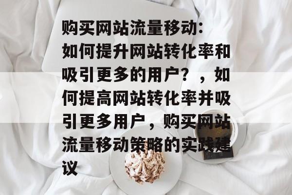 购买网站流量移动: 如何提升网站转化率和吸引更多的用户?,如何提高网站转化率并吸引更多用户,购买网站流量移动策略的实践建议 购买网站流量移动: 如何提升网站转化率和吸引更多的用户?,如何提高网站转化率并吸引更多用户,购买网站流量移动策略的实践建议