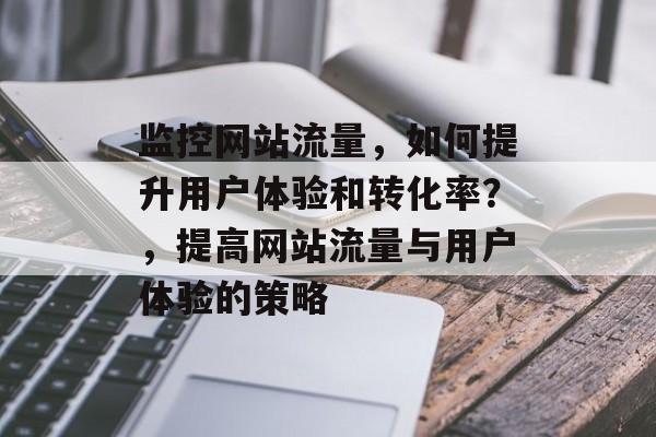监控网站流量，如何提升用户体验和转化率？，提高网站流量与用户体验的策略