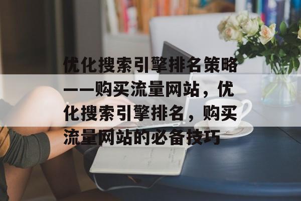 优化搜索引擎排名策略——购买流量网站，优化搜索引擎排名，购买流量网站的必备技巧