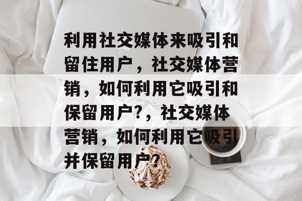 利用社交媒体来吸引和留住用户,社交媒体营销,如何利用它吸引和保留用户?,社交媒体营销,如何利用它吸引并保留用户? 利用社交媒体来吸引和留住用户,社交媒体营销,如何利用它吸引和保留用户?,社交媒体营销,如何利用它吸引并保留用户?