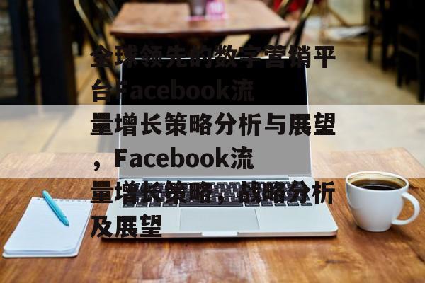 全球领先的数字营销平台Facebook流量增长策略分析与展望，Facebook流量增长策略，战略分析及展望