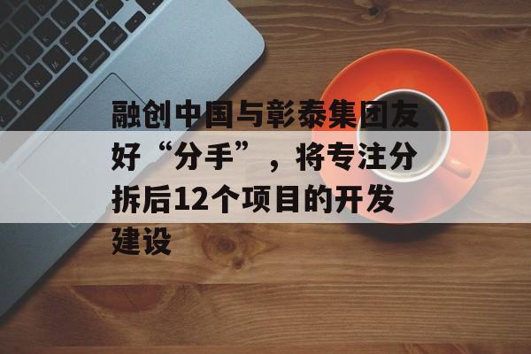 融创中国与彰泰集团友好“分手”，将专注分拆后12个项目的开发建设