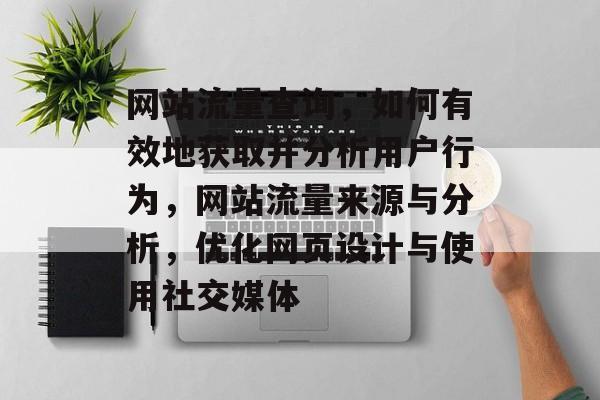 网站流量查询，如何有效地获取并分析用户行为，网站流量来源与分析，优化网页设计与使用社交媒体