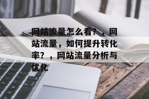 网站流量怎么看？，网站流量，如何提升转化率？，网站流量分析与优化