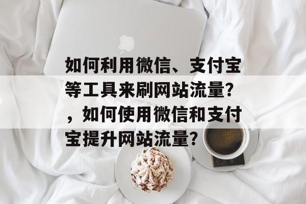如何利用微信、支付宝等工具来刷网站流量？，如何使用微信和支付宝提升网站流量？