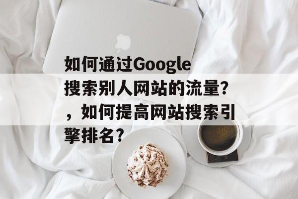 如何通过Google搜索别人网站的流量？，如何提高网站搜索引擎排名?