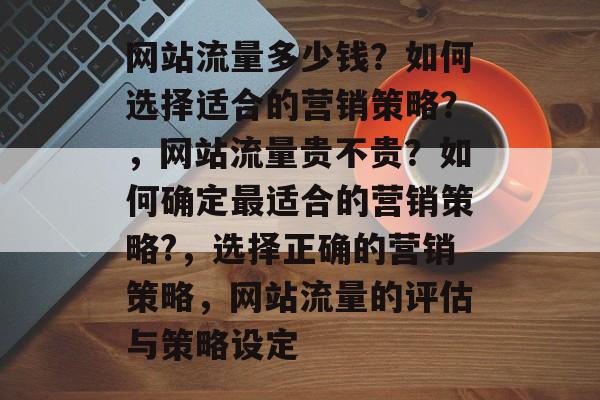 网站流量多少钱？如何选择适合的营销策略？，网站流量贵不贵？如何确定最适合的营销策略?，选择正确的营销策略，网站流量的评估与策略设定