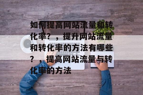 如何提高网站流量和转化率？，提升网站流量和转化率的方法有哪些？，提高网站流量与转化率的方法