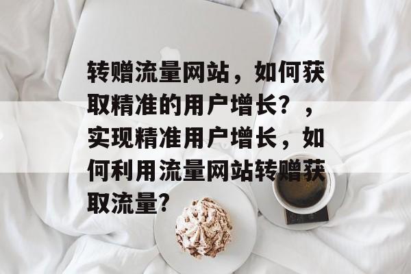 转赠流量网站,如何获取精准的用户增长?,实现精准用户增长,如何利用流量网站转赠获取流量? 转赠流量网站,如何获取精准的用户增长?,实现精准用户增长,如何利用流量网站转赠获取流量?