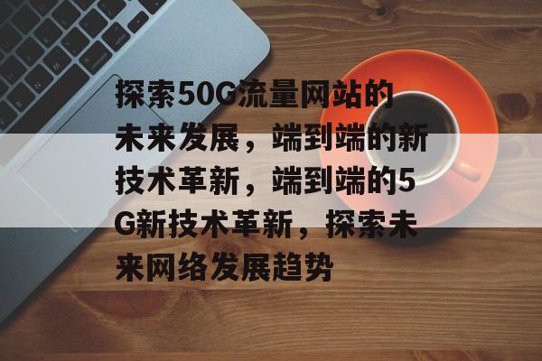 探索50G流量网站的未来发展，端到端的新技术革新，端到端的5G新技术革新，探索未来网络发展趋势
