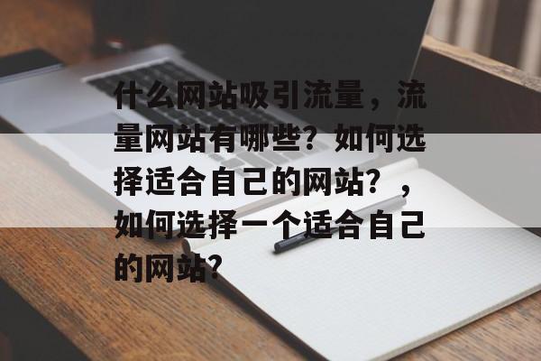 什么网站吸引流量，流量网站有哪些？如何选择适合自己的网站？，如何选择一个适合自己的网站?
