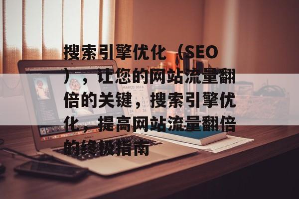 搜索引擎优化（SEO），让您的网站流量翻倍的关键，搜索引擎优化，提高网站流量翻倍的终极指南