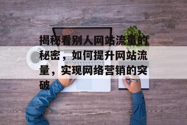 揭秘看别人网站流量的秘密,如何提升网站流量,实现网络营销的突破 揭秘看别人网站流量的秘密,如何提升网站流量,实现网络营销的突破