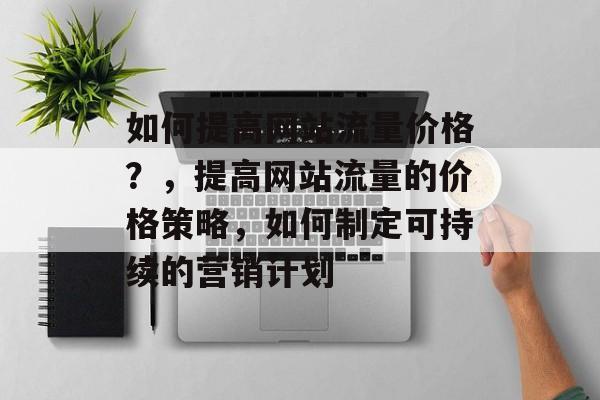如何提高网站流量价格?,提高网站流量的价格策略,如何制定可持续的营销计划 如何提高网站流量价格?,提高网站流量的价格策略,如何制定可持续的营销计划