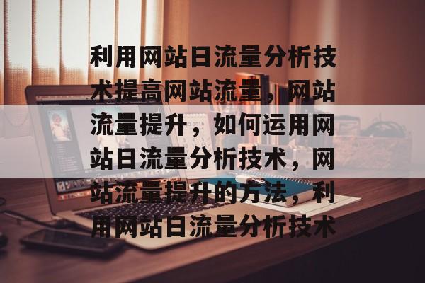 利用网站日流量分析技术提高网站流量,网站流量提升,如何运用网站日流量分析技术,网站流量提升的方法,利用网站日流量分析技术 利用网站日流量分析技术提高网站流量,网站流量提升,如何运用网站日流量分析技术,网站流量提升的方法,利用网站日流量分析技术
