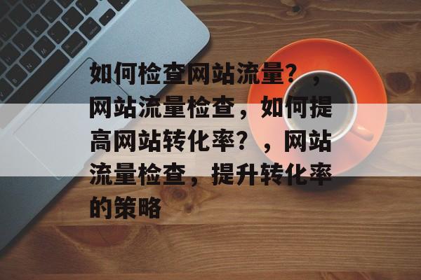 如何检查网站流量？，网站流量检查，如何提高网站转化率？，网站流量检查，提升转化率的策略