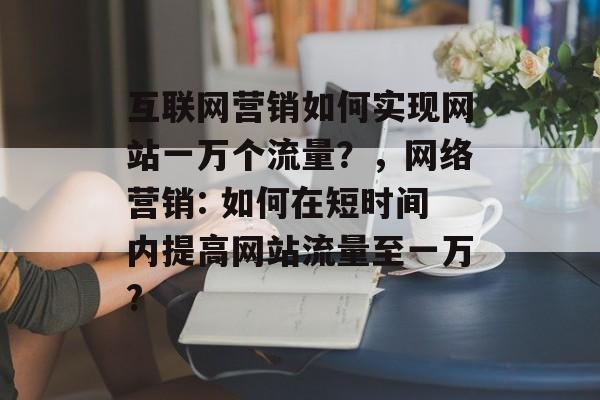 互联网营销如何实现网站一万个流量？，网络营销: 如何在短时间内提高网站流量至一万?