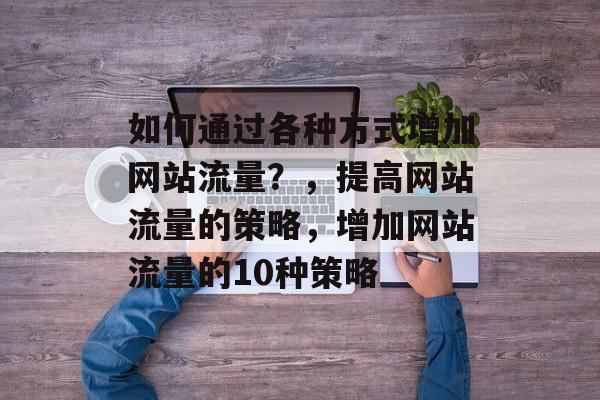 如何通过各种方式增加网站流量?,提高网站流量的策略,增加网站流量的10种策略 如何通过各种方式增加网站流量?,提高网站流量的策略,增加网站流量的10种策略