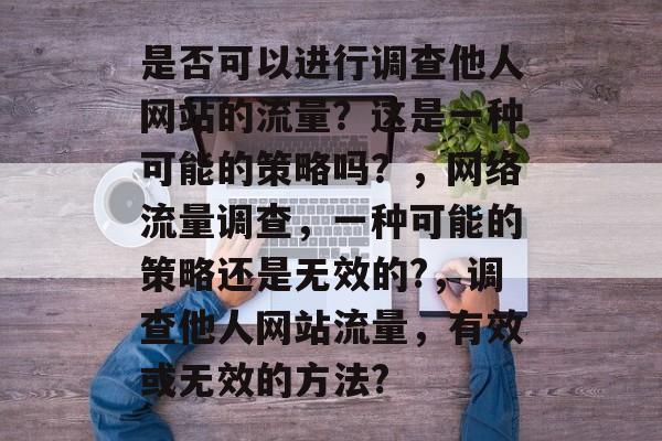 是否可以进行调查他人网站的流量?这是一种可能的策略吗?,网络流量调查,一种可能的策略还是无效的?,调查他人网站流量,有效或无效的方法? 是否可以进行调查他人网站的流量?这是一种可能的策略吗?,网络流量调查,一种可能的策略还是无效的?,调查他人网站流量,有效或无效的方法?