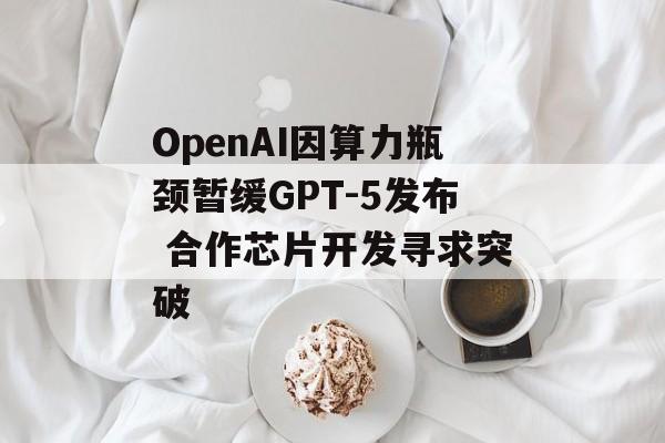 OpenAI因算力瓶颈暂缓GPT-5发布 合作芯片开发寻求突破