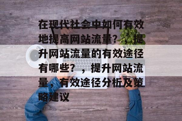 在现代社会中如何有效地提高网站流量?,提升网站流量的有效途径有哪些?,提升网站流量,有效途径分析及策略建议 在现代社会中如何有效地提高网站流量?,提升网站流量的有效途径有哪些?,提升网站流量,有效途径分析及策略建议