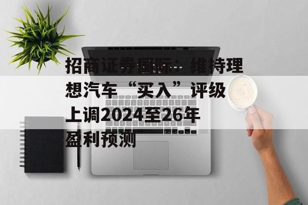 招商证券国际：维持理想汽车“买入”评级 上调2024至26年盈利预测