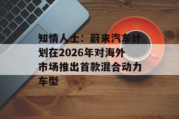 知情人士：蔚来汽车计划在2026年对海外市场推出首款混合动力车型