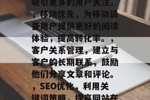小说网站如何提高流量,提升小说网站流量的10个方法,网站优化,优化网站布局和用户体验,使读者可以轻松找到他们需要的信息。,社交媒体营销,利用社交媒体平台扩大影响力,增加用户访问量。,内容创作,定期发布高质量、有趣的内容,吸引更多的用户关注。,移动优先,为移动设备用户提供更好的阅读体验,提高转化率。,客户关系管理,建立与客户的长期联系,鼓励他们分享文章和评论。,SEO优化,利用关键词策略,提高网站在搜索引擎中的排名,吸引更多潜在用户。,社区建设,创建一个活跃的社区,鼓励用户互动和交流。,技术支持,提供优质的技术支持和服务,增强用户信任度。,数据分析,利用数据分析工具,了解网站流量和用户行为,进行调整和优化。 小说网站如何提高流量,提升小说网站流量的10个方法,网站优化,优化网站布局和用户体验,使读者可以轻松找到他们需要的信息。,社交媒体营销,利用社交媒体平台扩大影响力,增加用户访问量。,内容创作,定期发布高质量、有趣的内容,吸引更多的用户关注。,移动优先,为移动设备用户提供更好的阅读体验,提高转化率。,客户关系管理,建立与客户的长期联系,鼓励他们分享文章和评论。,SEO优化,利用关键词策略,提高网站在搜索引擎中的排名,吸引更多潜在用户。,社区建设,创建一个活跃的社区,鼓励用户互动和交流。,技术支持,提供优质的技术支持和服务,增强用户信任度。,数据分析,利用数据分析工具,了解网站流量和用户行为,进行调整和优化。