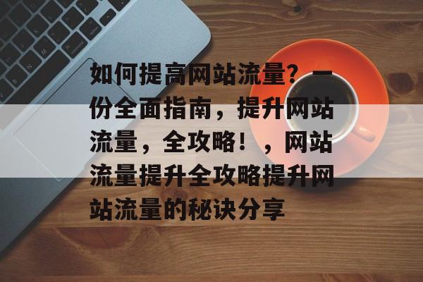 如何提高网站流量？一份全面指南，提升网站流量，全攻略！，网站流量提升全攻略提升网站流量的秘诀分享