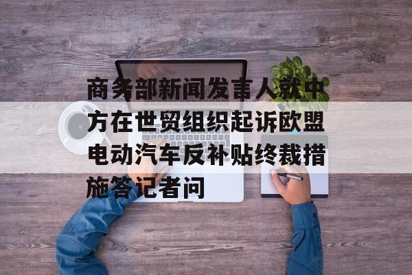 商务部新闻发言人就中方在世贸组织起诉欧盟电动汽车反补贴终裁措施答记者问