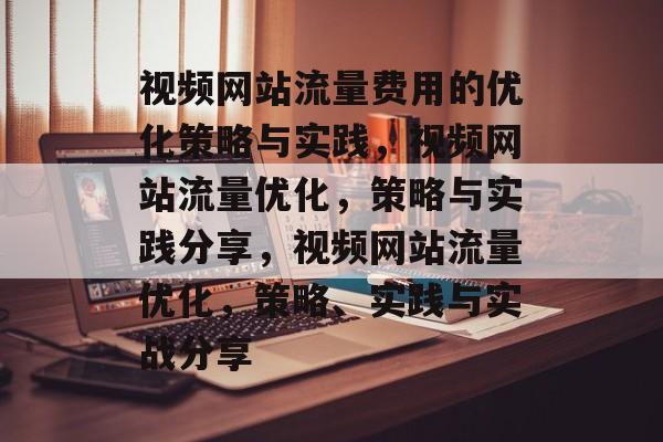 视频网站流量费用的优化策略与实践,视频网站流量优化,策略与实践分享,视频网站流量优化,策略、实践与实战分享 视频网站流量费用的优化策略与实践,视频网站流量优化,策略与实践分享,视频网站流量优化,策略、实践与实战分享