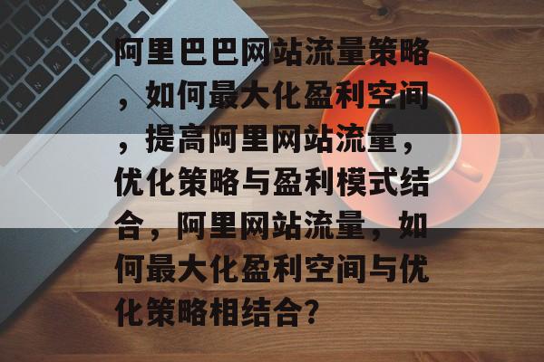 阿里巴巴网站流量策略,如何最大化盈利空间,提高阿里网站流量,优化策略与盈利模式结合,阿里网站流量,如何最大化盈利空间与优化策略相结合? 阿里巴巴网站流量策略,如何最大化盈利空间,提高阿里网站流量,优化策略与盈利模式结合,阿里网站流量,如何最大化盈利空间与优化策略相结合?
