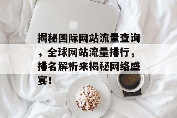 揭秘国际网站流量查询,全球网站流量排行,排名解析来揭秘网络盛宴! 揭秘国际网站流量查询,全球网站流量排行,排名解析来揭秘网络盛宴!