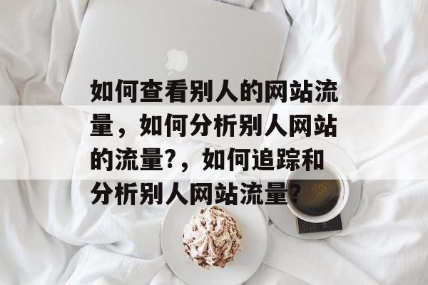 如何查看别人的网站流量，如何分析别人网站的流量?，如何追踪和分析别人网站流量？